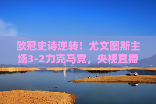 欧冠史诗逆转！尤文图斯主场3-2力克马竞，央视直播见证老妇人绝境重生，欧冠史诗逆转！尤文图斯主场3-2力克马竞，老妇人绝境重生