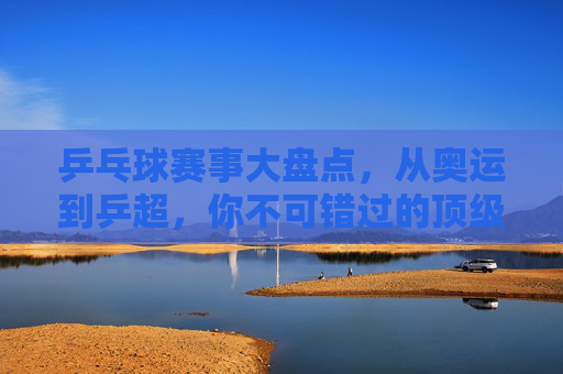 乒乓球赛事大盘点,从奥运到乒超,你不可错过的顶级对决