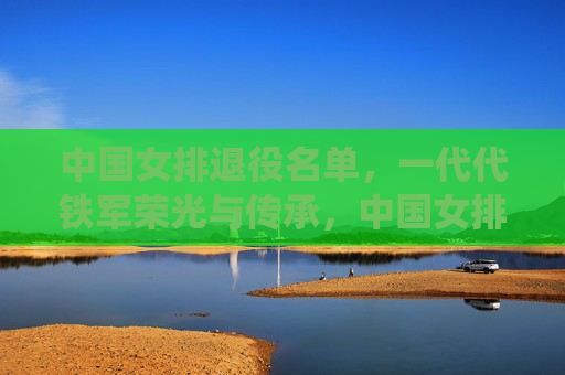 中国女排退役名单，一代代铁军荣光与传承，中国女排退役名单，一代代铁军的荣光与传承