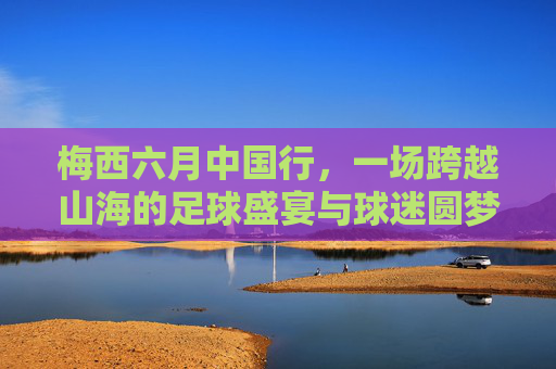 梅西六月中国行,一场跨越山海的足球盛宴与球迷圆梦之旅,梅西六月中国行,一场跨越山海的足球盛宴与球迷圆梦之旅