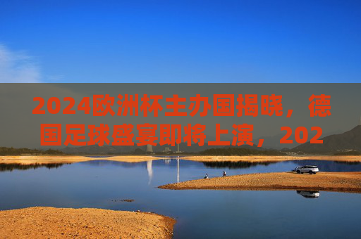 2024欧洲杯主办国揭晓，德国足球盛宴即将上演，2024欧洲杯德国主办，足球盛宴即将上演