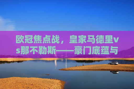 欧冠焦点战,皇家马德里vs那不勒斯——豪门底蕴与挑战者野心的碰撞,欧冠焦点,皇马底蕴与那不勒斯野心的碰撞