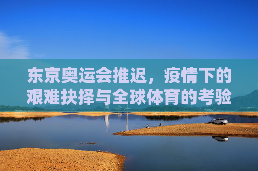 东京奥运会推迟,疫情下的艰难抉择与全球体育的考验,疫情下的艰难抉择,东京奥运推迟与全球体育考验