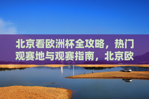 北京看欧洲杯全攻略,热门观赛地与观赛指南,北京欧洲杯全攻略,热门观赛地与观赛指南