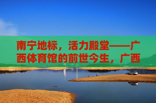 南宁地标,活力殿堂——广西体育馆的前世今生,广西体育馆,南宁地标与活力殿堂的前世今生