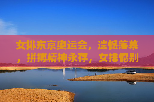 女排东京奥运会,遗憾落幕,拼搏精神永存,女排憾别东京奥运 拼搏精神永存