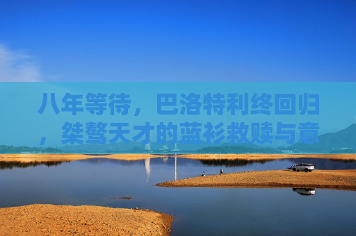 八年等待，巴洛特利终回归，桀骜天才的蓝衫救赎与意大利锋线变数，八年等待，巴洛特利回归，桀傲天才的蓝衫救赎与锋线变数