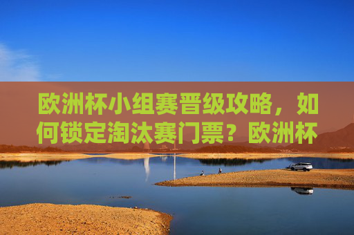 欧洲杯小组赛晋级攻略,如何锁定淘汰赛门票?欧洲杯小组赛晋级攻略,锁定淘汰赛门票