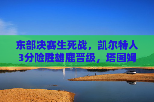 东部决赛生死战,凯尔特人3分险胜雄鹿晋级,塔图姆末节封神字母哥饮恨,东部决赛生死战,凯尔特人3分险胜雄鹿晋级,塔图姆末节封神字母哥饮恨