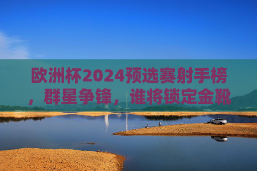 欧洲杯2024预选赛射手榜，群星争锋，谁将锁定金靴席位？欧洲杯2024预选赛射手榜，群星争锋，金靴谁属？