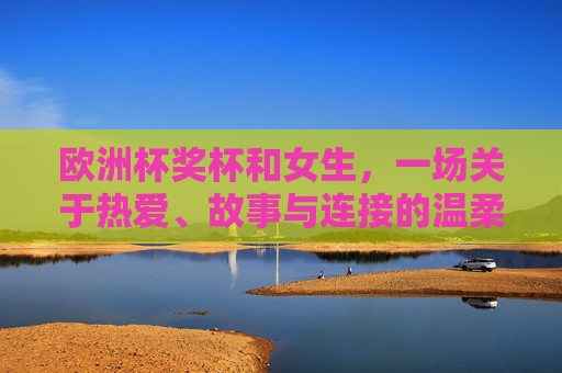 欧洲杯奖杯和女生,一场关于热爱、故事与连接的温柔对话,欧洲杯奖杯与女生的温柔对话,热爱、故事与连接