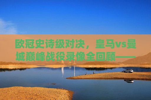 欧冠史诗级对决，皇马vs曼城巅峰战役录像全回顾——当银河战舰遇上蓝月风暴，欧冠史诗对决，皇马vs曼城巅峰战役全回顾
