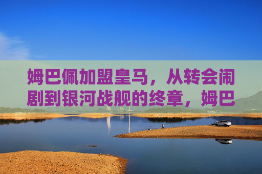 姆巴佩加盟皇马,从转会闹剧到银河战舰的终章,姆巴佩从转会闹剧到皇马银河战舰终章