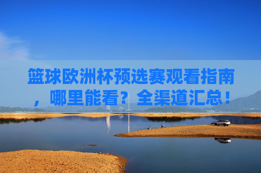 篮球欧洲杯预选赛观看指南,哪里能看?全渠道汇总!篮球欧洲杯预选赛观看指南,全渠道汇总