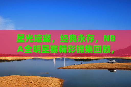 星光璀璨，经典永存，NBA全明星赛精彩锦集回顾，星光璀璨经典永存，NBA全明星赛精彩回顾