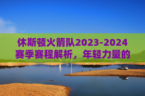 休斯顿火箭队2023-2024赛季赛程解析，年轻力量的淬炼之路，休斯顿火箭2023-2024赛季赛程，年轻力量的淬炼之路