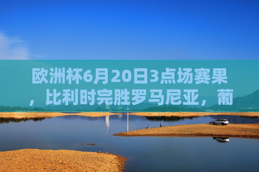 欧洲杯6月20日3点场赛果，比利时完胜罗马尼亚，葡萄牙大胜土耳其，小组出线形势更新，欧洲杯6月20日3点场，比利时完胜罗马尼亚、葡萄牙大胜土耳其，小组出线形势更新