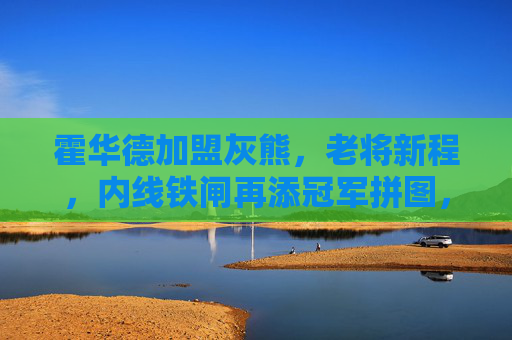 霍华德加盟灰熊，老将新程，内线铁闸再添冠军拼图，霍华德加盟灰熊，老将内线再添冠军拼图