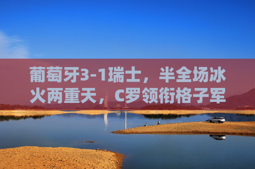 葡萄牙3-1瑞士，半全场冰火两重天，C罗领衔格子军团逆转晋级，C罗领衔葡萄牙半场冰火逆转3-1瑞士晋级