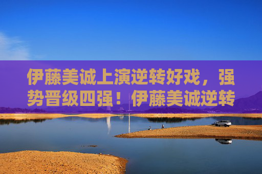 伊藤美诚上演逆转好戏，强势晋级四强！伊藤美诚逆转晋级四强！