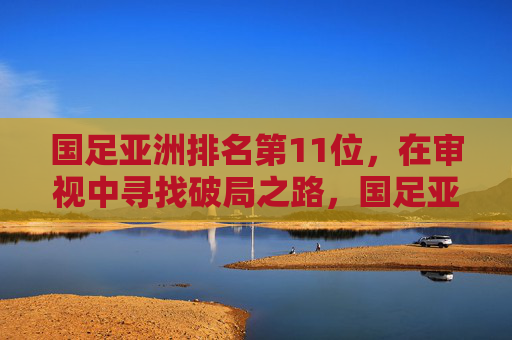 国足亚洲排名第11位，在审视中寻找破局之路，国足亚洲第11位，审视中寻破局之路