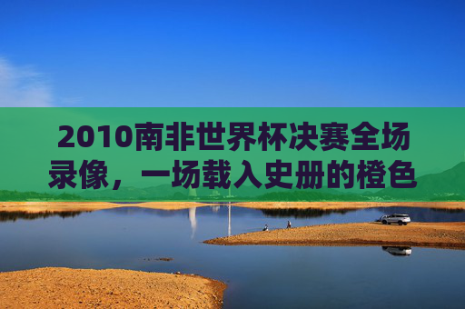 2010南非世界杯决赛全场录像，一场载入史册的橙色风暴与斗牛士的荣耀之战，2010南非世界杯决赛，橙色风暴与斗牛士的载入史册之战