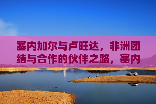 塞内加尔与卢旺达，非洲团结与合作的伙伴之路，塞内加尔与卢旺达，非洲团结合作的伙伴之路