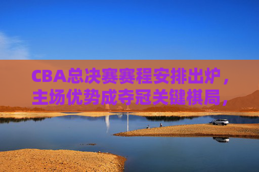 CBA总决赛赛程安排出炉，主场优势成夺冠关键棋局，CBA总决赛赛程出炉，主场优势成夺冠关键棋局