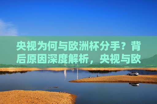 央视为何与欧洲杯分手？背后原因深度解析，央视与欧洲杯终止合作背后原因解析