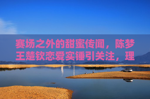 赛场之外的甜蜜传闻,陈梦王楚钦恋爱实锤引关注,理性看待运动员的私人空间,理性看待陈梦王楚钦恋情传闻,赛场之外,私人空间当尊重