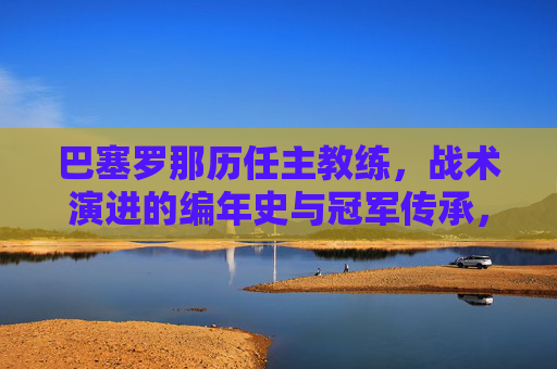 巴塞罗那历任主教练,战术演进的编年史与冠军传承,巴塞罗那历任主教练战术演进编年史,冠军传承之路
