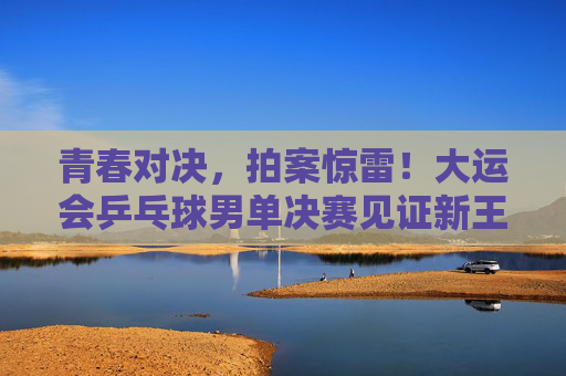 青春对决，拍案惊雷！大运会乒乓球男单决赛见证新王加冕，青春对决！大运会乒乓球男单决赛新王加冕