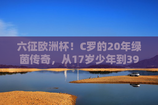 六征欧洲杯!C罗的20年绿茵传奇,从17岁少年到39岁老将,六征欧洲杯!C罗20年绿茵传奇,从17岁少年到39岁老将