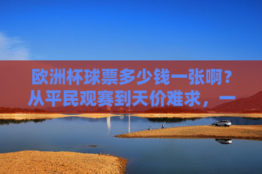 欧洲杯球票多少钱一张啊?从平民观赛到天价难求,一文读懂票价逻辑,欧洲杯球票,从平民到天价的票价逻辑