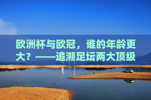 欧洲杯与欧冠,谁的年龄更大?——追溯足坛两大顶级赛事的起源时间,欧洲杯与欧冠,谁更年长?追溯两大顶级赛事起源时间