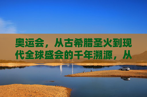 奥运会,从古希腊圣火到现代全球盛会的千年溯源,从古希腊圣火到全球盛会,奥运千年溯源