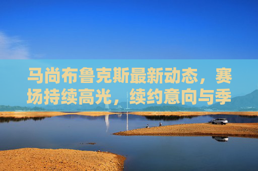 马尚布鲁克斯最新动态，赛场持续高光，续约意向与季后赛成焦点，马尚布鲁克斯赛场持续高光 续约与季后赛成焦点