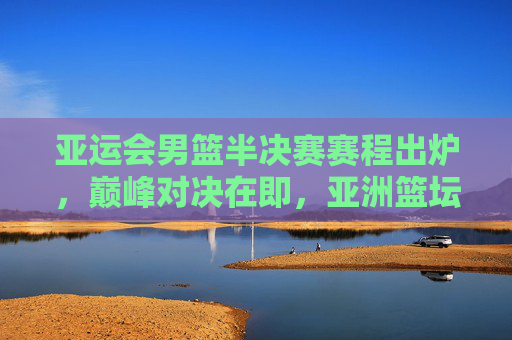 亚运会男篮半决赛赛程出炉,巅峰对决在即,亚洲篮坛格局生变,亚运会男篮半决赛,巅峰对决即至,亚洲篮坛格局生变