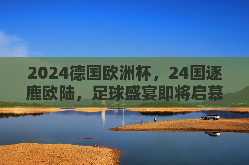 2024德国欧洲杯,24国逐鹿欧陆,足球盛宴即将启幕,2024德国欧洲杯,24国逐鹿,足球盛宴启幕