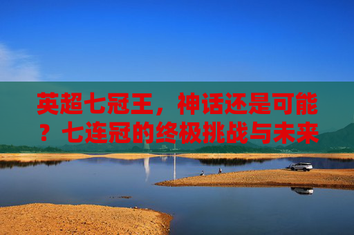 英超七冠王,神话还是可能?七连冠的终极挑战与未来展望,英超七冠王,七连冠的终极挑战与未来展望
