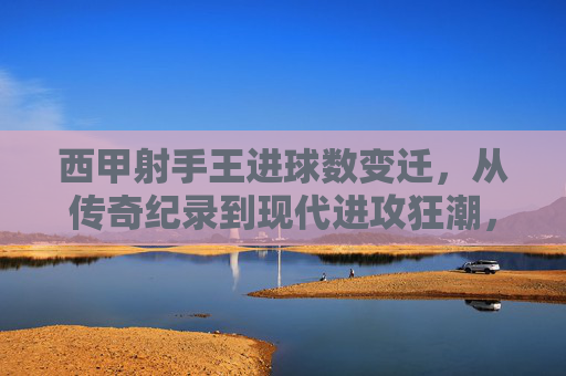 西甲射手王进球数变迁,从传奇纪录到现代进攻狂潮,西甲射手王进球数变迁,从传奇纪录到现代进攻狂潮
