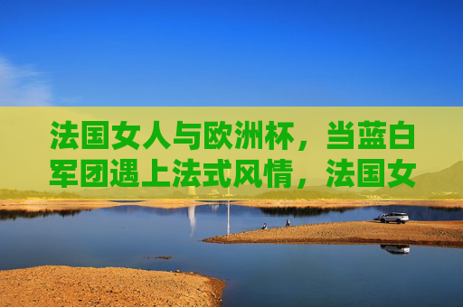法国女人与欧洲杯,当蓝白军团遇上法式风情,法国女人与欧洲杯,蓝白军团遇上法式风情
