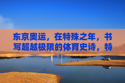 东京奥运，在特殊之年，书写超越极限的体育史诗，特殊之年，东京奥运铸就超越极限体育史诗
