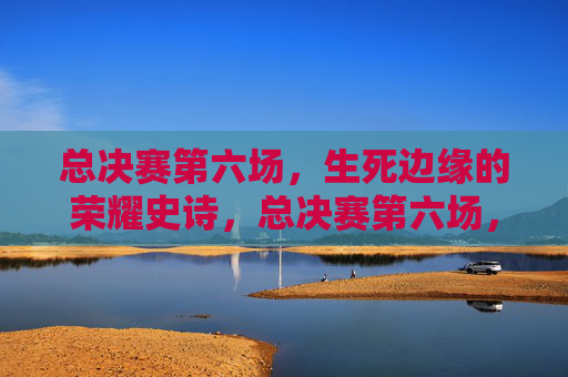 总决赛第六场，生死边缘的荣耀史诗，总决赛第六场，生死边缘的荣耀史诗