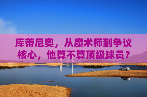 库蒂尼奥,从魔术师到争议核心,他算不算顶级球员?库蒂尼奥,从魔术师到争议核心,算顶级球员吗?