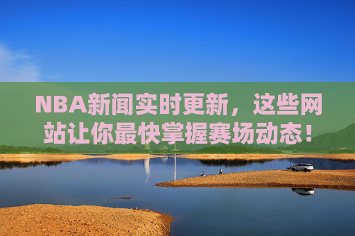 NBA新闻实时更新,这些网站让你最快掌握赛场动态!NBA新闻实时更新,最快掌握赛场动态的网站!
