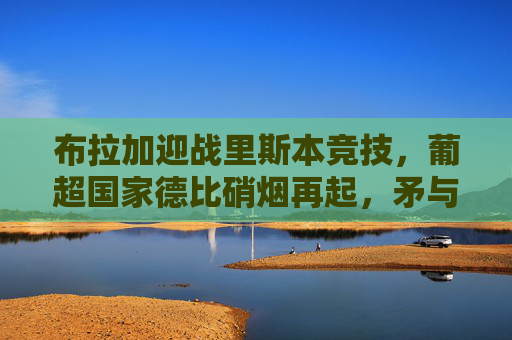 布拉加迎战里斯本竞技,葡超国家德比硝烟再起,矛与盾的巅峰较量,葡超国家德比硝烟再起,布拉加vs里斯本竞技,矛与盾的巅峰对决