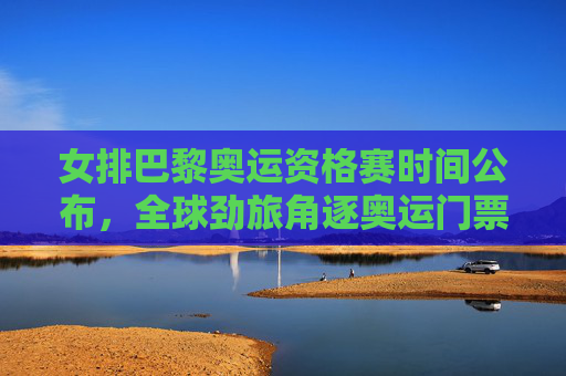女排巴黎奥运资格赛时间公布，全球劲旅角逐奥运门票，中国女排全力冲刺，女排巴黎奥运资格赛时间公布 中国女排全力冲刺奥运门票