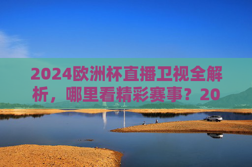 2024欧洲杯直播卫视全解析,哪里看精彩赛事?2024欧洲杯卫视直播全解析,哪里看精彩赛事