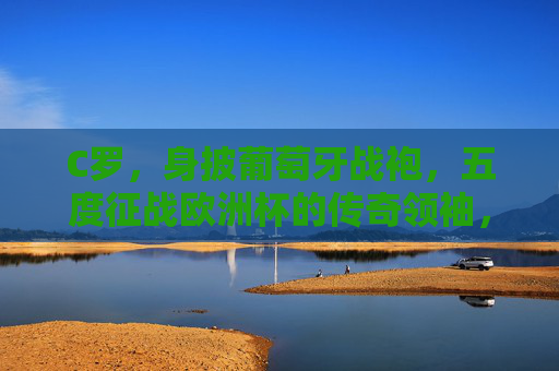 C罗，身披葡萄牙战袍，五度征战欧洲杯的传奇领袖，C罗，五度征战欧洲杯的葡萄牙传奇领袖
